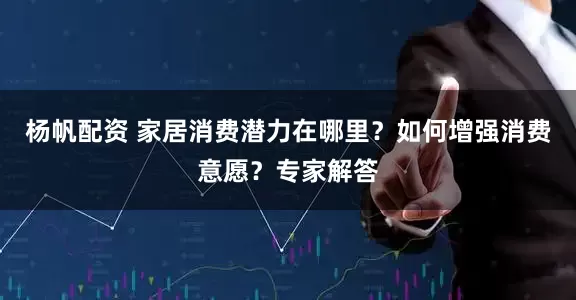 杨帆配资 家居消费潜力在哪里？如何增强消费意愿？专家解答
