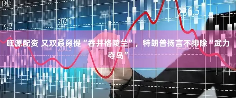 旺源配资 又双叒叕提“吞并格陵兰”，特朗普扬言不排除“武力夺岛”