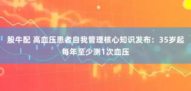 股牛配 高血压患者自我管理核心知识发布：35岁起每年至少测1次血压