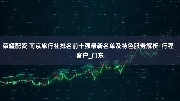 荣耀配资 南京旅行社排名前十强最新名单及特色服务解析_行程_客户_门东