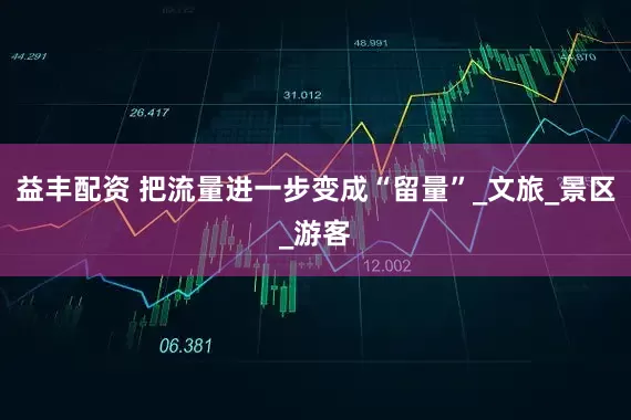 益丰配资 把流量进一步变成“留量”_文旅_景区_游客