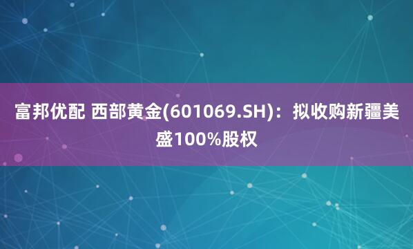 富邦优配 西部黄金(601069.SH)：拟收购新疆美盛100%股权