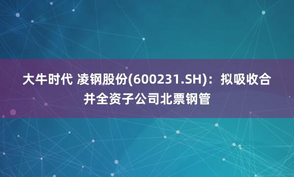 大牛时代 凌钢股份(600231.SH)：拟吸收合并全资子公司北票钢管