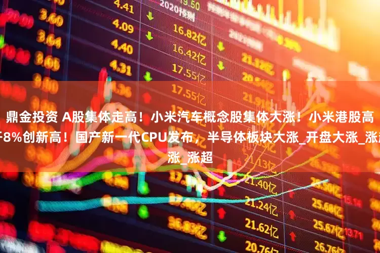 鼎金投资 A股集体走高！小米汽车概念股集体大涨！小米港股高开8%创新高！国产新一代CPU发布，半导体板块大涨_开盘大涨_涨超