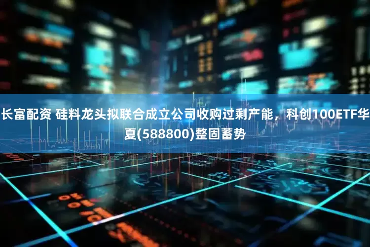 长富配资 硅料龙头拟联合成立公司收购过剩产能，科创100ETF华夏(588800)整固蓄势