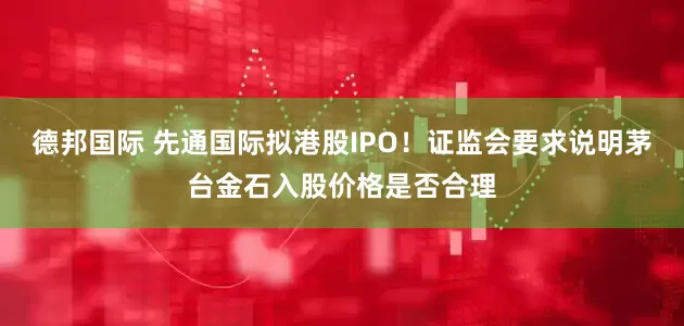 德邦国际 先通国际拟港股IPO！证监会要求说明茅台金石入股价格是否合理
