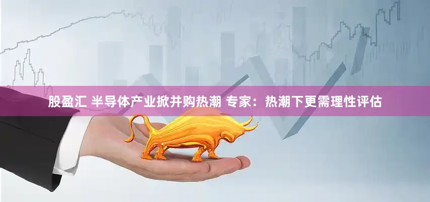 股盈汇 半导体产业掀并购热潮 专家：热潮下更需理性评估