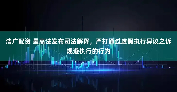 浩广配资 最高法发布司法解释，严打通过虚假执行异议之诉规避执行的行为