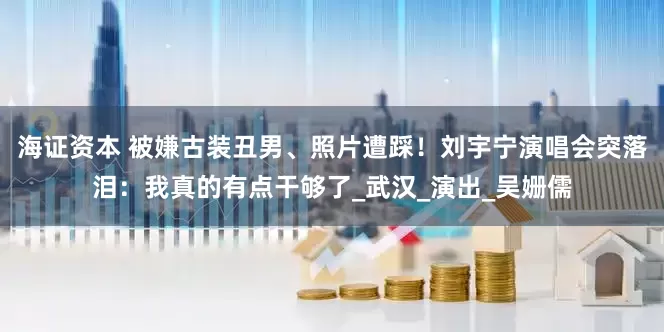 海证资本 被嫌古装丑男、照片遭踩！刘宇宁演唱会突落泪：我真的有点干够了_武汉_演出_吴姗儒