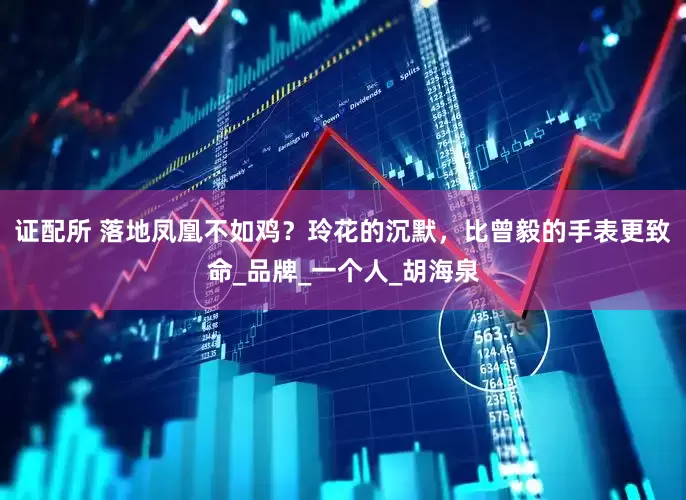证配所 落地凤凰不如鸡？玲花的沉默，比曾毅的手表更致命_品牌_一个人_胡海泉