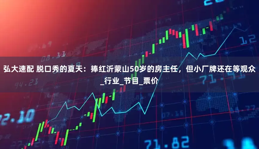 弘大速配 脱口秀的夏天：捧红沂蒙山50岁的房主任，但小厂牌还在等观众_行业_节目_票价