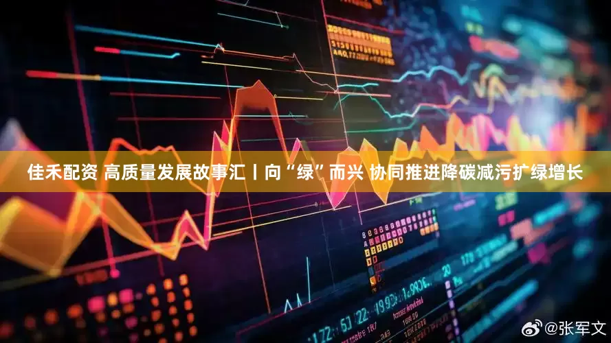 佳禾配资 高质量发展故事汇丨向“绿”而兴 协同推进降碳减污扩绿增长