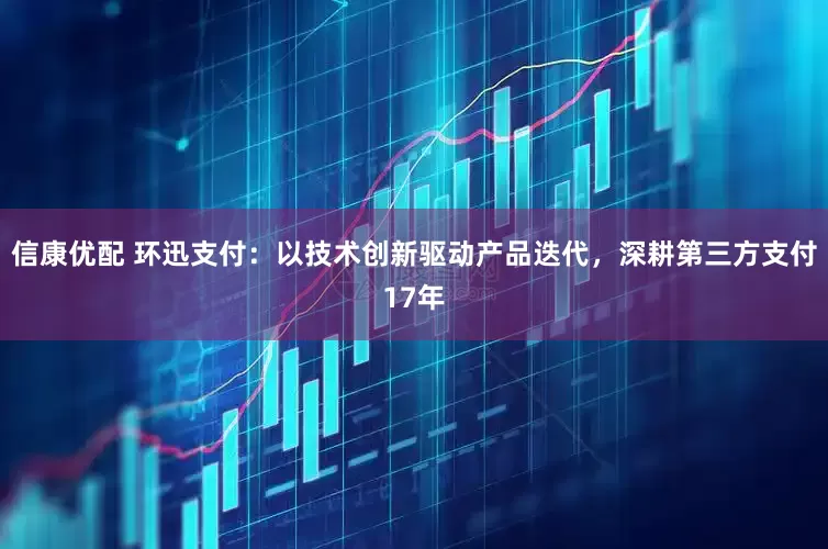 信康优配 环迅支付：以技术创新驱动产品迭代，深耕第三方支付17年