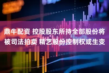 鼎牛配资 控股股东所持全部股份将被司法拍卖 精艺股份控制权或生变