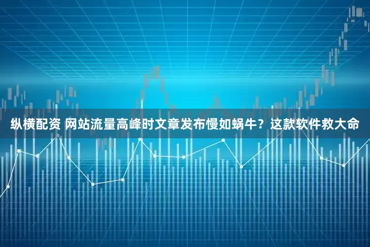纵横配资 网站流量高峰时文章发布慢如蜗牛？这款软件救大命