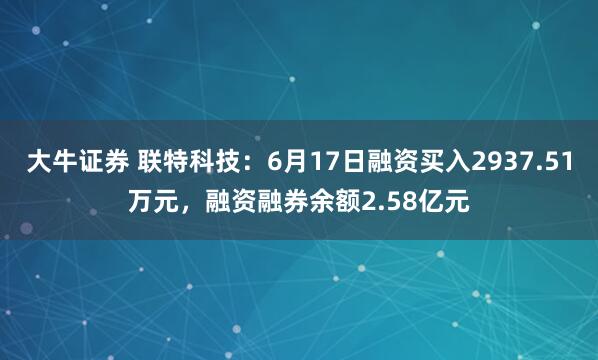 大牛证券 联特科技：6月17日融资买入2937.51万元，融资融券余额2.58亿元