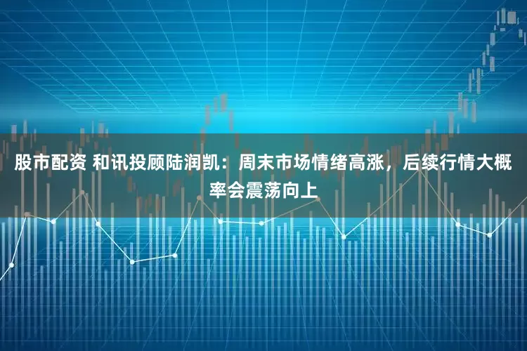 股市配资 和讯投顾陆润凯:周末市场情绪高涨,后续行情大概率会震荡向上