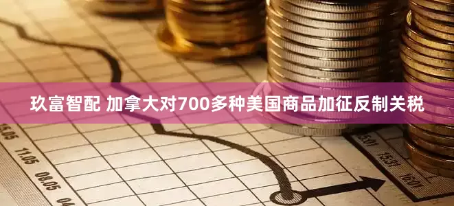 玖富智配 加拿大对700多种美国商品加征反制关税